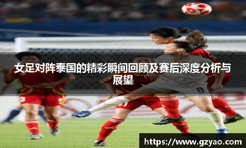 女足对阵泰国的精彩瞬间回顾及赛后深度分析与展望